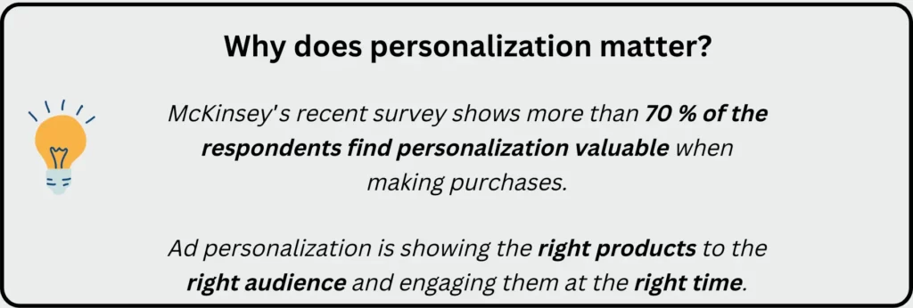 The image shows a tip box with the text 
Why does personalization matter?
McKinsey’s recent survey shows more than 70 % of the respondents find personalization valuable when making purchases.

Ad personalization is showing the right products to the right audience and engaging them at the right time.
