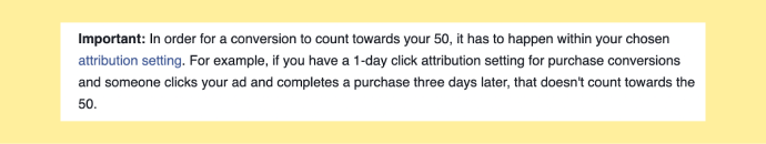 In order for a conversion to count towards your 50, it has to happen within your chosen attribution setting. For example, if you have a 1-day click attribution setting for purchase conversions and someone clicks your ad and completes a purchase three days later, that doesn't count towards the 50.